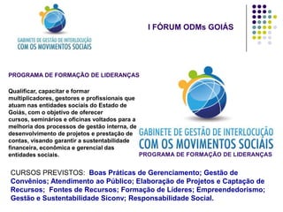 I FÓRUM ODMs GOIÁS




PROGRAMA DE FORMAÇÃO DE LIDERANÇAS

Qualificar, capacitar e formar
multiplicadores, gestores e profissionais que
atuam nas entidades sociais do Estado de
Goiás, com o objetivo de oferecer
cursos, seminários e oficinas voltados para a
melhoria dos processos de gestão interna, de
desenvolvimento de projetos e prestação de
contas, visando garantir a sustentabilidade
financeira, econômica e gerencial das
entidades sociais.                            PROGRAMA DE FORMAÇÃO DE LIDERANÇAS


CURSOS PREVISTOS: Boas Práticas de Gerenciamento; Gestão de
Convênios; Atendimento ao Público; Elaboração de Projetos e Captação de
Recursos; Fontes de Recursos; Formação de Líderes; Empreendedorismo;
Gestão e Sustentabilidade Siconv; Responsabilidade Social.
 