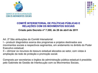 COMITÊ INTERSETORIAL DE POLÍTICAS PÚBLICAS E
               RELAÇÕES COM OS MOVIMENTOS SOCIAIS
             Criado pelo Decreto nº 7.300, de 26 de abril de 2011


Art. 2º São atribuições do Comitê Intersetorial:
I – produzir diagnóstico acerca dos programas e projetos destinados aos
movimentos sociais e respectivos segmentos, em andamento no âmbito do Poder
Executivo estadual;
II – otimizar os recursos do tesouro estadual alocados ao setor, com vistas à
ampliação da rede de proteção e promoção social.

Composto por secretarias e órgãos da administração pública estadual é presidido
pelo Gabinete de Gestão de Interlocução com os Movimentos Sociais.
 