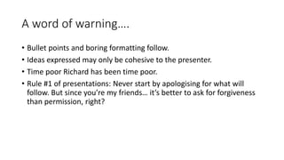 A word of warning….
• Bullet points and boring formatting follow.
• Ideas expressed may only be cohesive to the presenter.
• Time poor Richard has been time poor.
• Rule #1 of presentations: Never start by apologising for what will
follow. But since you’re my friends… it’s better to ask for forgiveness
than permission, right?
 