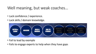 Well meaning, but weak coaches…
• Lack confidence / experience.
• Lack skills / domain knowledge.
• Fail to lead by example
• Fails to engage experts to help when they have gaps
 