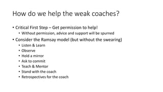 How do we help the weak coaches?
• Critical First Step – Get permission to help!
• Without permission, advice and support will be spurned
• Consider the Ramsay model (but without the swearing)
• Listen & Learn
• Observe
• Hold a mirror
• Ask to commit
• Teach & Mentor
• Stand with the coach
• Retrospectives for the coach
 