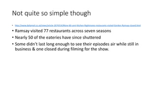 Not quite so simple though
• http://www.dailymail.co.uk/news/article-2674314/More-60-cent-Kitchen-Nightmares-restaurants-visited-Gordon-Ramsay-closed.html
• Ramsay visited 77 restaurants across seven seasons
• Nearly 50 of the eateries have since shuttered
• Some didn’t last long enough to see their episodes air while still in
business & one closed during filming for the show.
 