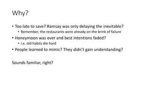 Why?
• Too late to save? Ramsay was only delaying the inevitable?
• Remember, the restaurants were already on the brink of failure
• Honeymoon was over and best intentions faded?
• i.e. old habits die hard
• People learned to mimic? They didn’t gain understanding?
Sounds familiar, right?
 
