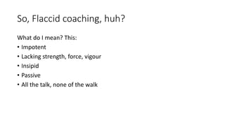 So, Flaccid coaching, huh?
What do I mean? This:
• Impotent
• Lacking strength, force, vigour
• Insipid
• Passive
• All the talk, none of the walk
 