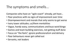 The symptoms and smells…
Companies who have an “agile coach” already, yet have…
• Poor practices with no signs of improvement over time
• Disempowerment and morale that only seems to get worse
• Ivory tower attitudes; us/them mentalities
• Vague, handy wavy, communications and buzz word bingo
• Games and team building exercises, not getting stuff done
• Focus on “the feels”, ignore professionalism and delivery
• Poor behaviours never get called out
• Servants, not leaders
 