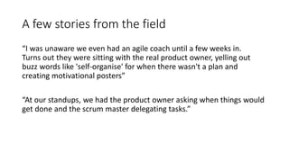A few stories from the field
“I was unaware we even had an agile coach until a few weeks in.
Turns out they were sitting with the real product owner, yelling out
buzz words like 'self-organise' for when there wasn't a plan and
creating motivational posters”
“At our standups, we had the product owner asking when things would
get done and the scrum master delegating tasks.”
 