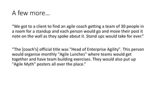 A few more…
“We got to a client to find an agile coach getting a team of 30 people in
a room for a standup and each person would go and move their post it
note on the wall as they spoke about it. Stand ups would take for ever.”
“The [coach’s] official title was "Head of Enterprise Agility". This person
would organise monthly "Agile Lunches" where teams would get
together and have team building exercises. They would also put up
"Agile Myth" posters all over the place.”
 
