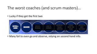 The worst coaches (and scrum masters)…
• Lucky if they get the first two
• Many fail to even go and observe, relying on second hand info.
 