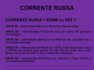 CORRENTE RUSSA
CORRENTE RUSSA = EENM ou FES ?
 ANOS 50 – Eletrodiagnóstico em Músculos Desnervados;
 ANOS 60 – Eletroterapia Funcional para pé caído em paciente
hemiplégico;
 ANOS 65 – estimulação elétrica p/ controle da dor, percebeu-se a
contração muscular;
 ANOS 70 – Olimpíadas de Montreal (1976), Kots descreveu sobre
a EENM em atletas para ganho de FM; Afirma ainda que a CR
produz força de 30-40% > que o exercício voluntário.
 ANOS 80 – Astronautas Soviéticos ao voltarem a Terra tinham a
musculatura debilitada.
 