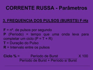 CORRENTE RUSSA - Parâmetros
3. FREQUENCIA DOS PULSOS (BURSTS) F-Hz
F = nº. de pulsos por segundo
P (Período) = tempo que uma onda leva para
completar um ciclo (P = T + R)
T = Duração do Pulso
R = Intervalo entre os pulsos
Ciclo % = Período de Burst X 100
Período de Burst + Período s/ Burst
 