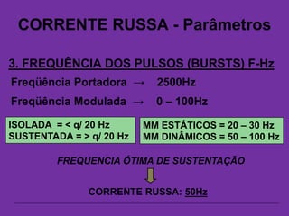 CORRENTE RUSSA - Parâmetros
3. FREQUÊNCIA DOS PULSOS (BURSTS) F-Hz
Freqüência Portadora → 2500Hz
Freqüência Modulada → 0 – 100Hz
FREQUENCIA ÓTIMA DE SUSTENTAÇÃO
CORRENTE RUSSA: 50Hz
MM ESTÁTICOS = 20 – 30 Hz
MM DINÂMICOS = 50 – 100 Hz
ISOLADA = < q/ 20 Hz
SUSTENTADA = > q/ 20 Hz
 