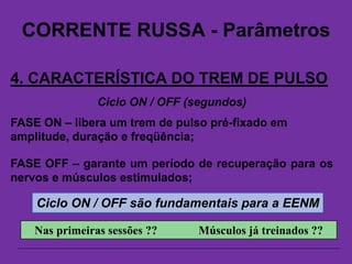 CORRENTE RUSSA - Parâmetros
4. CARACTERÍSTICA DO TREM DE PULSO
Ciclo ON / OFF (segundos)
FASE ON – libera um trem de pulso pré-fixado em
amplitude, duração e freqüência;
Ciclo ON / OFF são fundamentais para a EENM
FASE OFF – garante um período de recuperação para os
nervos e músculos estimulados;
Nas primeiras sessões ?? Músculos já treinados ??
 
