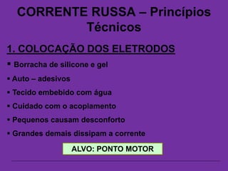 CORRENTE RUSSA – Princípios
Técnicos
1. COLOCAÇÃO DOS ELETRODOS
 Borracha de silicone e gel
 Auto – adesivos
 Tecido embebido com água
 Cuidado com o acoplamento
 Pequenos causam desconforto
 Grandes demais dissipam a corrente
ALVO: PONTO MOTOR
 