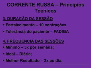 CORRENTE RUSSA – Princípios
Técnicos
3. DURAÇÃO DA SESSÃO
 Fortalecimento – 10 contrações
 Tolerância do paciente – FADIGA
4. FREQUENCIA DAS SESSÕES
 Mínimo – 3x por semana;
 Ideal – Diária;
 Melhor Resultado – 2x ao dia.
 