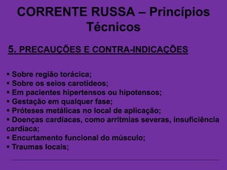 CORRENTE RUSSA – Princípios
Técnicos
5. PRECAUÇÕES E CONTRA-INDICAÇÕES
 Sobre região torácica;
 Sobre os seios carotídeos;
 Em pacientes hipertensos ou hipotensos;
 Gestação em qualquer fase;
 Próteses metálicas no local de aplicação;
 Doenças cardíacas, como arritmias severas, insuficiência
cardíaca;
 Encurtamento funcional do músculo;
 Traumas locais;
 