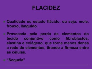 FLACIDEZ
 Qualidade ou estado flácido, ou seja: mole,
frouxo, lânguido.
 Provocada pela perda de elementos do
tecido conjuntivo como fibroblastos,
elastina e colágeno, que torna menos densa
a rede de elementos, tirando a firmeza entre
as células.
 “Sequela”
 