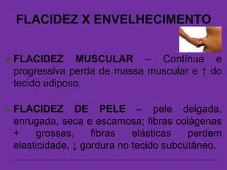 FLACIDEZ X ENVELHECIMENTO
 FLACIDEZ MUSCULAR – Contínua e
progressiva perda de massa muscular e ↑ do
tecido adiposo.
 FLACIDEZ DE PELE – pele delgada,
enrugada, seca e escamosa; fibras colágenas
+ grossas, fibras elásticas perdem
elasticidade, ↓ gordura no tecido subcutâneo.
 