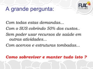 A grande pergunta:
Com todas estas demandas...
Com o SUS cobrindo 50% dos custos..
Sem poder usar recursos de saúde em
outras atividades...
Com acervos e estruturas tombadas...
Como sobreviver e manter tudo isto ?
 