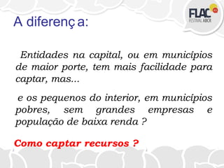 A diferenç a:
Entidades na capital, ou em municípios
de maior porte, tem mais facilidade para
captar, mas...
e os pequenos do interior, em municípios
pobres, sem grandes empresas e
população de baixa renda ?
Como captar recursos ?
 