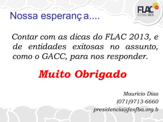 Nossa esperanç a....
Contar com as dicas do FLAC 2013, e
de entidades exitosas no assunto,
como o GACC, para nos responder.
Muito Obrigado
Mauricio Dias
(071)9713-6660
presidencia@fesfba.org.b
 