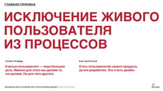 ГЛАВНАЯ ПРИЧИНА




ИСКЛЮЧЕНИЕ ЖИВОГО
ПОЛЬЗОВАТЕЛЯ
ИЗ ПРОЦЕССОВ
ГОЛАЯ ПРАВДА                                                               КАК БОРОТЬСЯ

Счастье пользователя — наша большая                                        Стать пользователем своего продукта,
цель. Именно для этого мы делаем то,                                       до его разработки. Это и есть дизайн.
что делаем. Ни для чего другого.



ВЕБ-ДИЗАЙН МЕРТВ. ДА ЗДРАВСТВУЕТ ИНТЕРАКТИВНЫЙ ДИЗАЙН! GRASS DESIGN WEEK
 