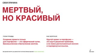 СВОЯ ПРИЧИНА




МЕРТВЫЙ,
НО КРАСИВЫЙ

ГОЛАЯ ПРАВДА                                                               КАК БОРОТЬСЯ

Создание проекта только                                                    Крутой проект в портфолио —
для портфолио — это сферический тупик.                                     это круто решенная проблема,
Бессмысленное и бесполезное занятие.                                       а не ловко расположенный логотип
                                                                           и подчеркнутые ссылки.

ВЕБ-ДИЗАЙН МЕРТВ. ДА ЗДРАВСТВУЕТ ИНТЕРАКТИВНЫЙ ДИЗАЙН! GRASS DESIGN WEEK
 