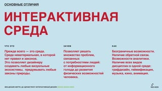 ОСНОВНЫЕ ОТЛИЧИЯ




ИНТЕРАКТИВНАЯ
СРЕДА
ЧТО ЭТО                                                     ЗАЧЕМ                     КАК

Прежде всего — это среда.                                   Позволяет решать          Безграничные возможности.
Среда нематериальная, в которой                             множество проблем,        Наличие обратной связи.
нет правил и законов.                                       связанных                 Возможности аналитики.
Это позволяет дизайнеру                                     с потребностями людей:    Наличие всех видов
создавать любые визуальные                                  от информационного        дисциплин в одной среде:
экосистемы, придумывать любые                               голода до развития        графдизайн, геймификация,
законы природы.                                             физических возможностей   музыка, кино, анимация.
                                                            человека.


ВЕБ-ДИЗАЙН МЕРТВ. ДА ЗДРАВСТВУЕТ ИНТЕРАКТИВНЫЙ ДИЗАЙН! GRASS DESIGN WEEK
 