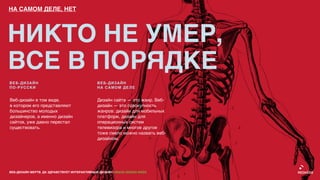 НА САМОМ ДЕЛЕ, НЕТ




НИКТО НЕ УМЕР,
ВСЕ В ПОРЯДКЕ
ВЕБ-ДИЗАЙН                                    ВЕБ-ДИЗАЙН
ПО-РУССКИ                                     НА САМОМ ДЕЛЕ


Веб-дизайн в том виде,                        Дизайн сайта — это жанр. Веб-
в котором его представляют                    дизайн — это совокупность
большинство молодых                           жанров: дизайн для мобильных
дизайнеров, а именно дизайн                   платформ, дизайн для
сайтов, уже давно перестал                    операционных систем
существовать.                                 телевизора и многое другое
                                              тоже смело можно назвать веб-
                                              дизайном.




ВЕБ-ДИЗАЙН МЕРТВ. ДА ЗДРАВСТВУЕТ ИНТЕРАКТИВНЫЙ ДИЗАЙН! GRASS DESIGN WEEK
 