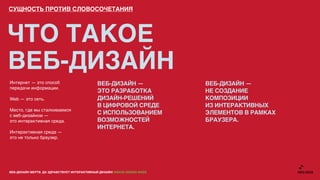 СУЩНОСТЬ ПРОТИВ СЛОВОСОЧЕТАНИЯ




ЧТО ТАКОЕ
ВЕБ-ДИЗАЙН
Интернет — это способ                         ВЕБ-ДИЗАЙН —                 ВЕБ-ДИЗАЙН —
передачи информации.
                                              ЭТО РАЗРАБОТКА               НЕ СОЗДАНИЕ
Web — это сеть.                               ДИЗАЙН-РЕШЕНИЙ               КОМПОЗИЦИИ
                                              В ЦИФРОВОЙ СРЕДЕ             ИЗ ИНТЕРАКТИВНЫХ
Место, где мы сталкиваемся
с веб-дизайном —
                                              С ИСПОЛЬЗОВАНИЕМ             ЭЛЕМЕНТОВ В РАМКАХ
это интерактивная среда.                      ВОЗМОЖНОСТЕЙ                 БРАУЗЕРА.
                                              ИНТЕРНЕТА.
Интерактивная среда —
это не только браузер.




ВЕБ-ДИЗАЙН МЕРТВ. ДА ЗДРАВСТВУЕТ ИНТЕРАКТИВНЫЙ ДИЗАЙН! GRASS DESIGN WEEK
 