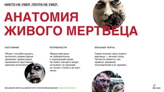 НИКТО НЕ УМЕР. ПОЧТИ НЕ УМЕР.




АНАТОМИЯ
ЖИВОГО МЕРТВЕЦА
СОСТОЯНИЕ                                    ПОТРЕБНОСТИ                   ОПАСНЫЕ ЧЕРТЫ


Объект способен дышать,                       Живые мертвецы               Самая опасная черта живого
выполнять элементарные                        не требовательны             мертвеца — вечный голод.
движения, крайне редко                        к окружающей среде.          Питаются объекты, как
проявляются простейшие                        Не любят смотреть вокруг,    правило, временем
признаки интеллекта.                          не бывают за границей,       пользователей и их нервами.
                                              не читают стихов и не поют
                                              песни.




ВЕБ-ДИЗАЙН МЕРТВ. ДА ЗДРАВСТВУЕТ ИНТЕРАКТИВНЫЙ ДИЗАЙН! GRASS DESIGN WEEK
 