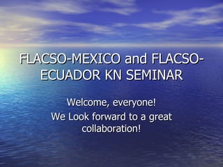 FLACSO-MEXICO and FLACSO-ECUADOR KN SEMINAR Welcome, everyone! We Look forward to a great collaboration! 