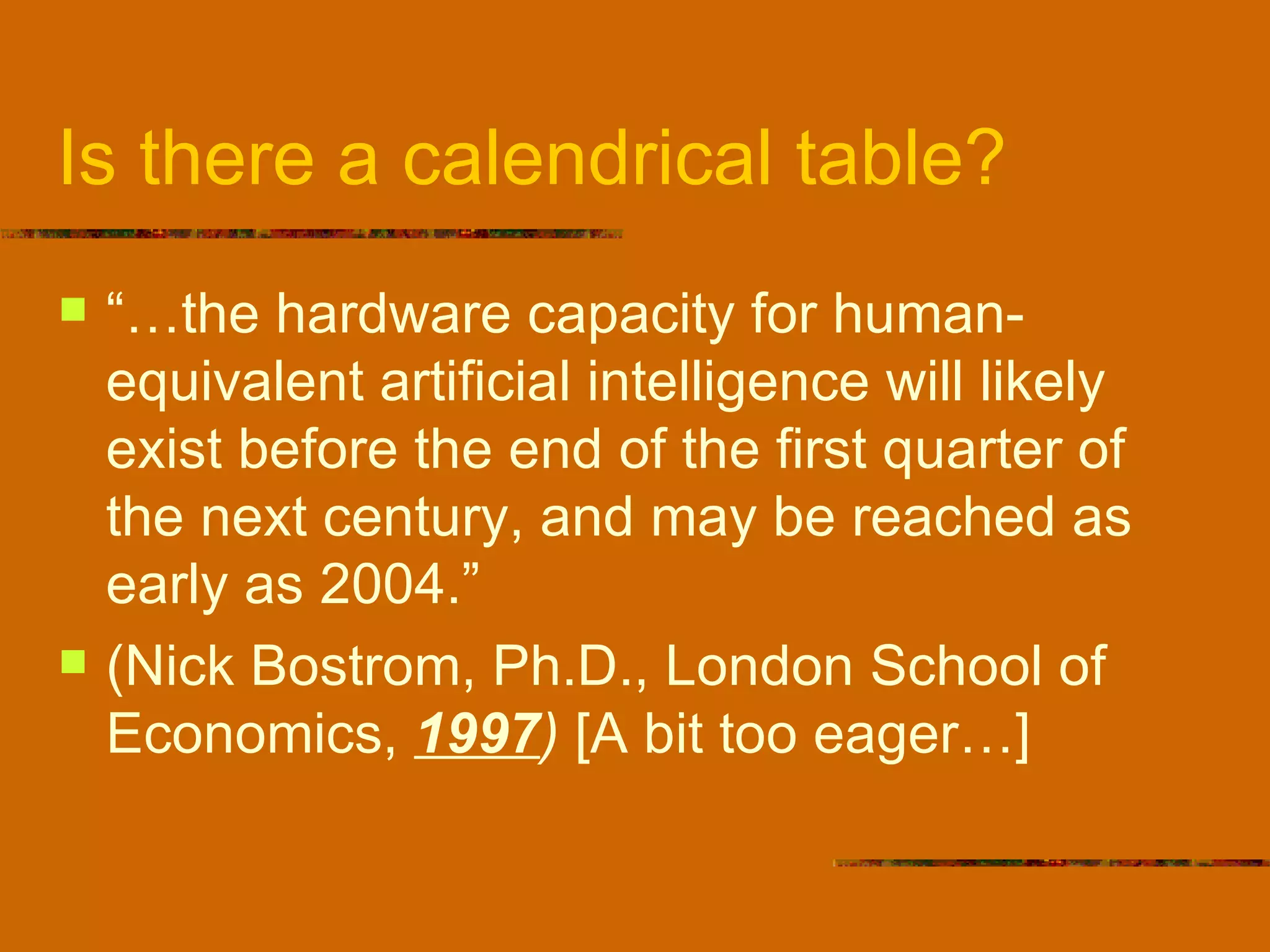Is there a calendrical table? “… the hardware capacity for human-equivalent artificial intelligence will likely exist before the end of the first quarter of the next century, and may be reached as early as 2004.” (Nick Bostrom, Ph.D., London School of Economics,  1997 )  [A bit too eager…] 