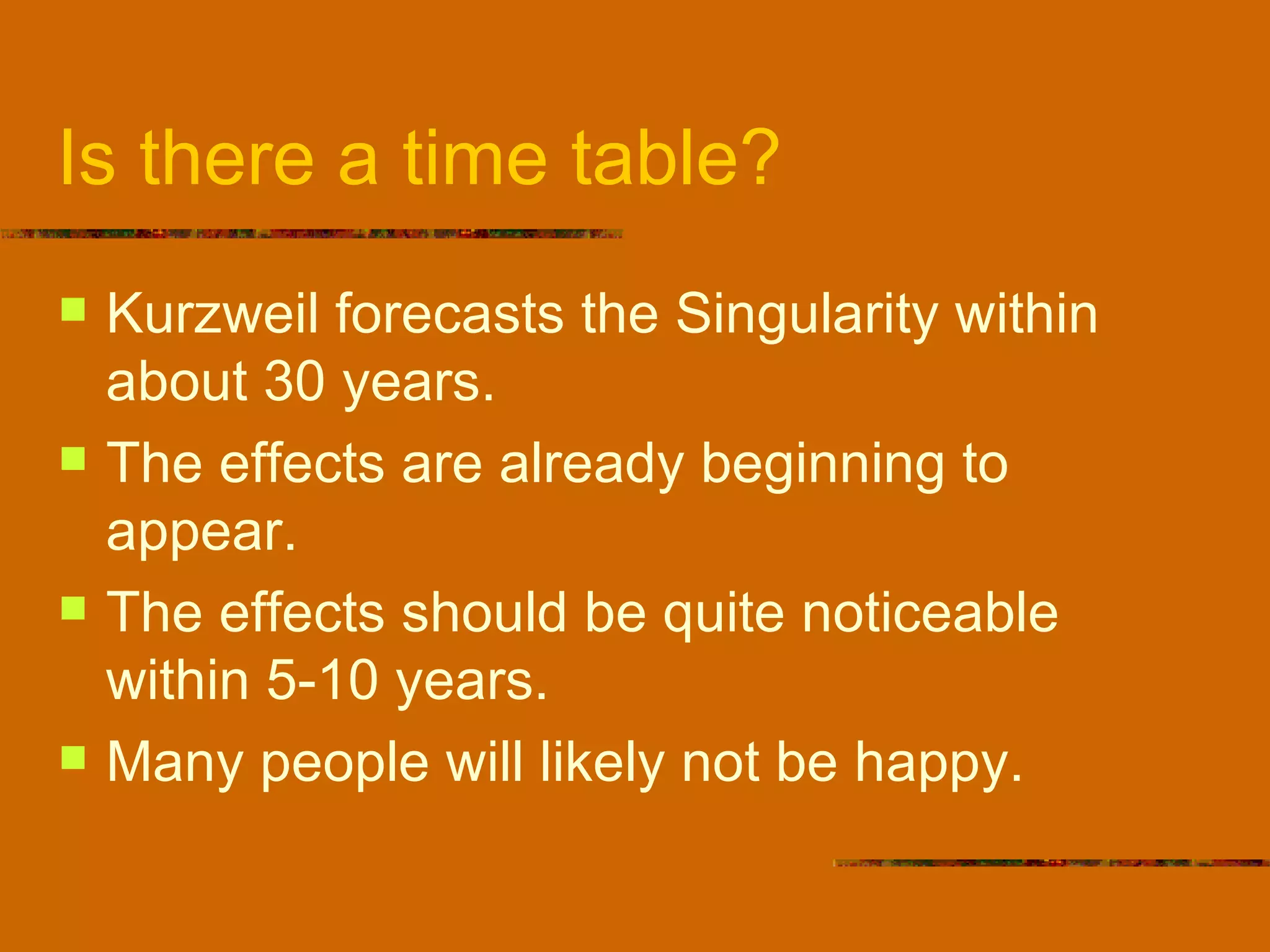 Is there a time table? Kurzweil forecasts the Singularity within about 30 years.  The effects are already beginning to appear. The effects should be quite noticeable within 5-10 years. Many people will likely not be happy. 