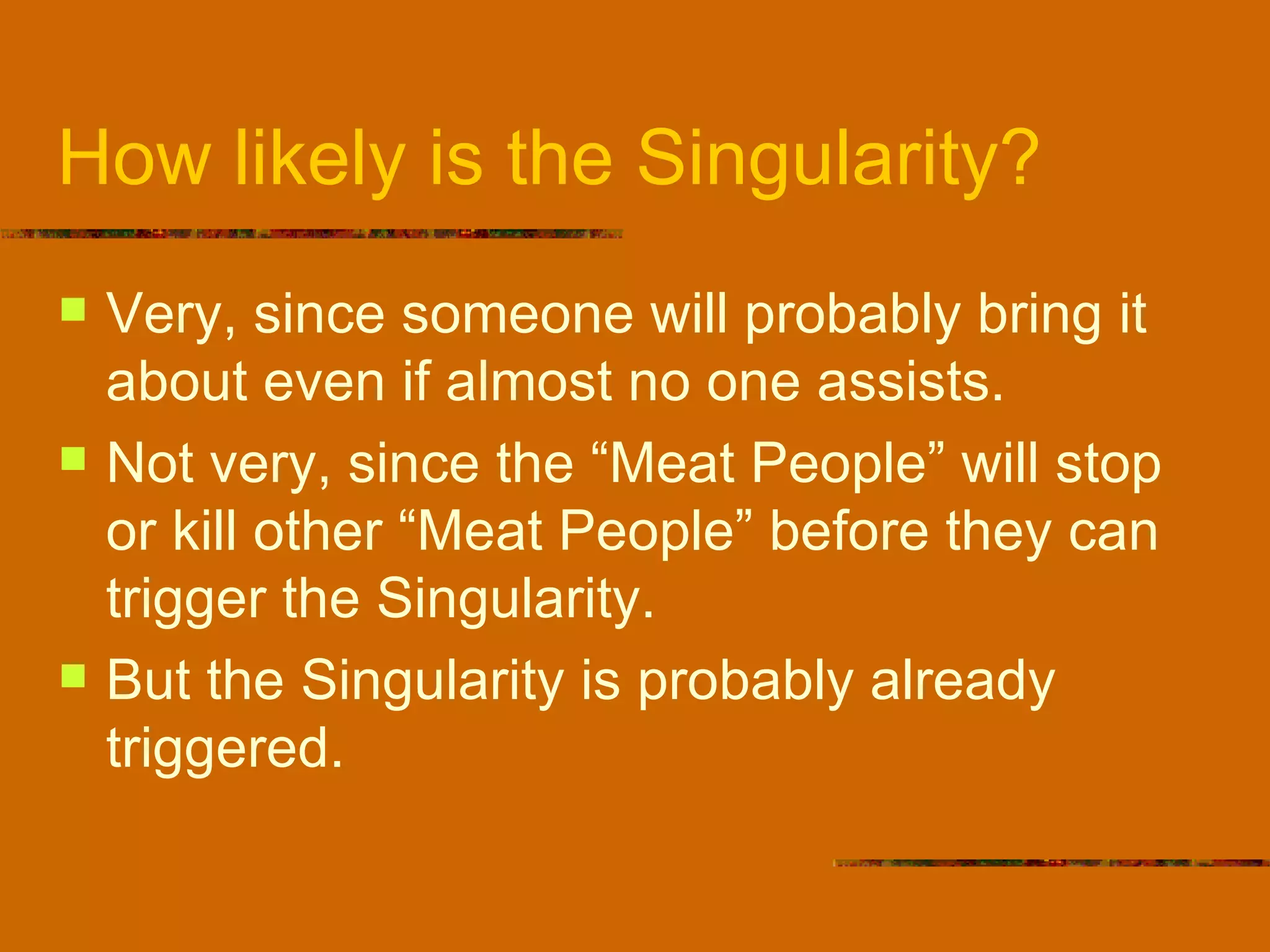 How likely is the Singularity? Very, since someone will probably bring it about even if almost no one assists. Not very, since the “Meat People” will stop or kill other “Meat People” before they can trigger the Singularity. But the Singularity is probably already triggered. 