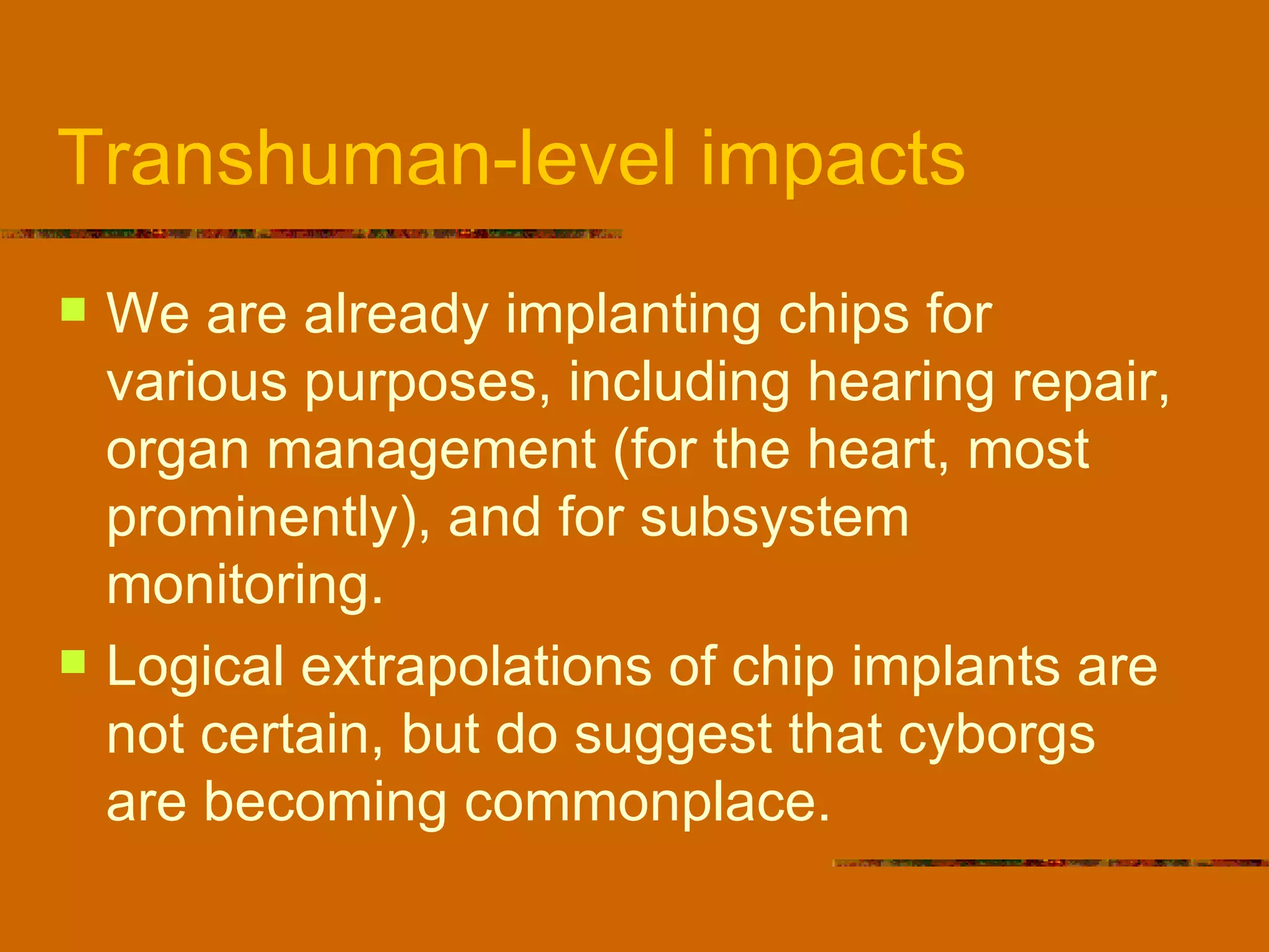 Transhuman-level impacts We are already implanting chips for various purposes, including hearing repair, organ management (for the heart, most prominently), and for subsystem monitoring. Logical extrapolations of chip implants are not certain, but do suggest that cyborgs are becoming commonplace. 