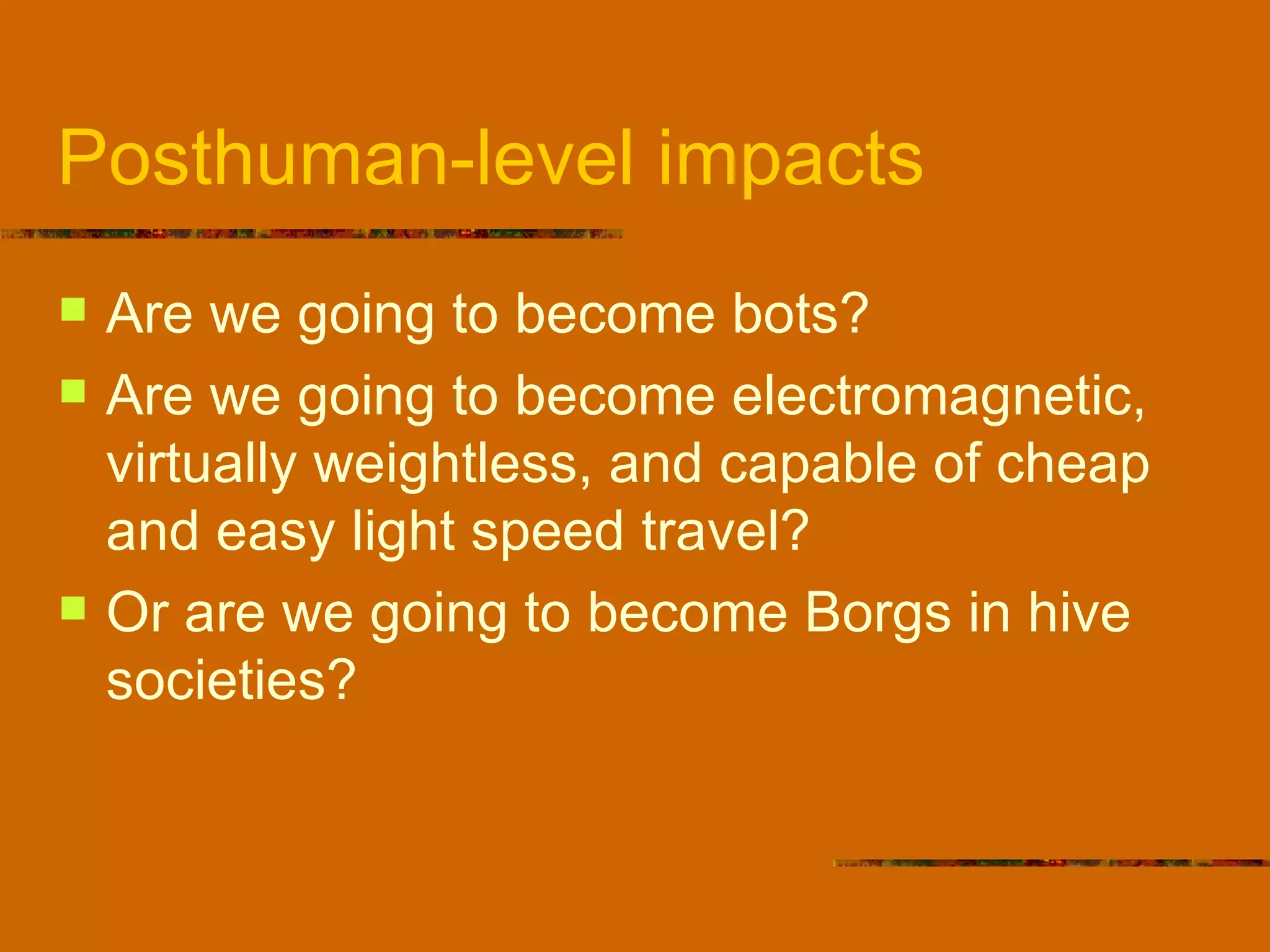 Posthuman-level impacts Are we going to become bots? Are we going to become electromagnetic, virtually weightless, and capable of cheap and easy light speed travel? Or are we going to become Borgs in hive societies? 