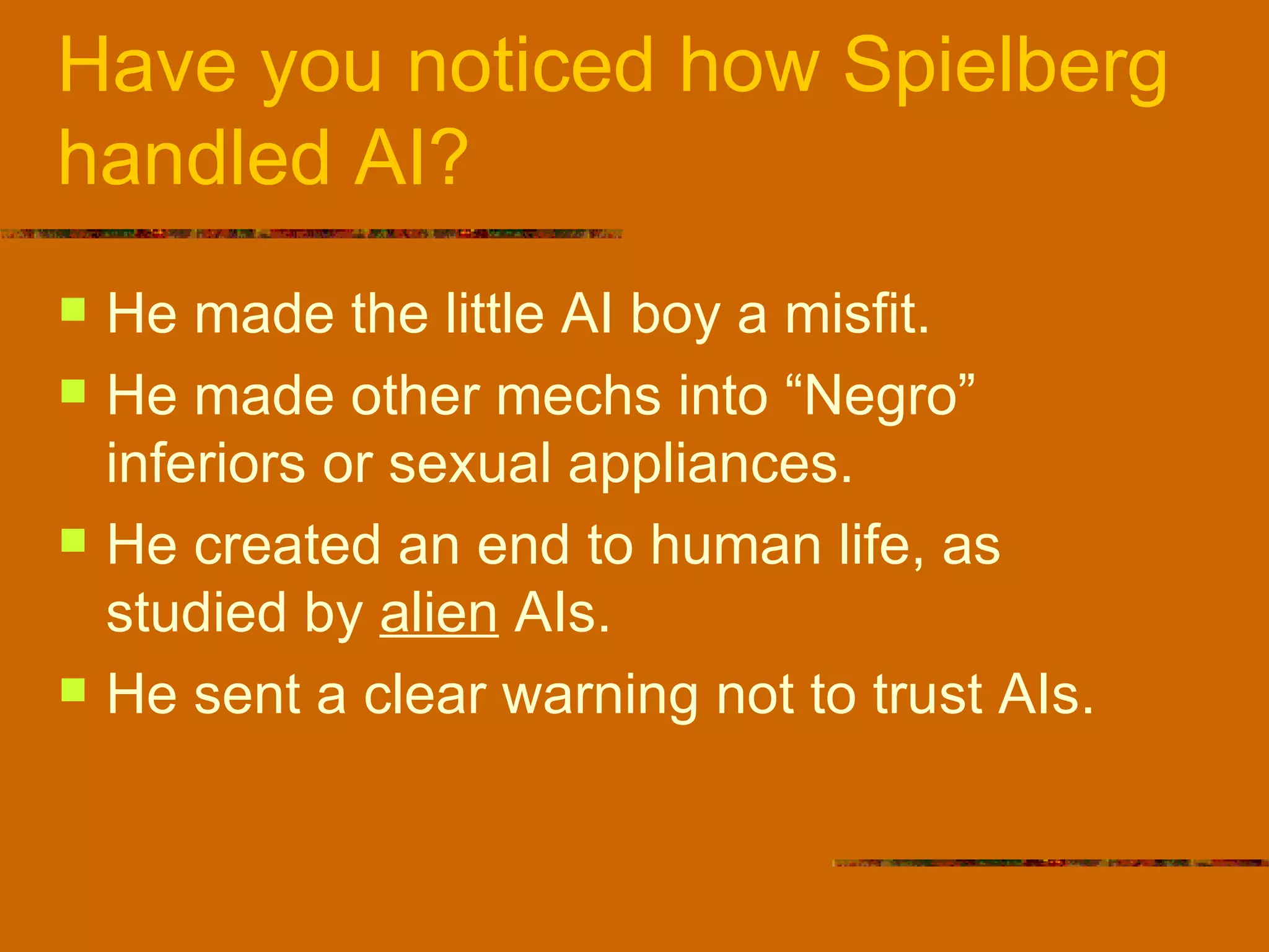 Have you noticed how Spielberg handled AI? He made the little AI boy a misfit. He made other mechs into “Negro” inferiors or sexual appliances. He created an end to human life, as studied by  alien  AIs. He sent a clear warning not to trust AIs. 