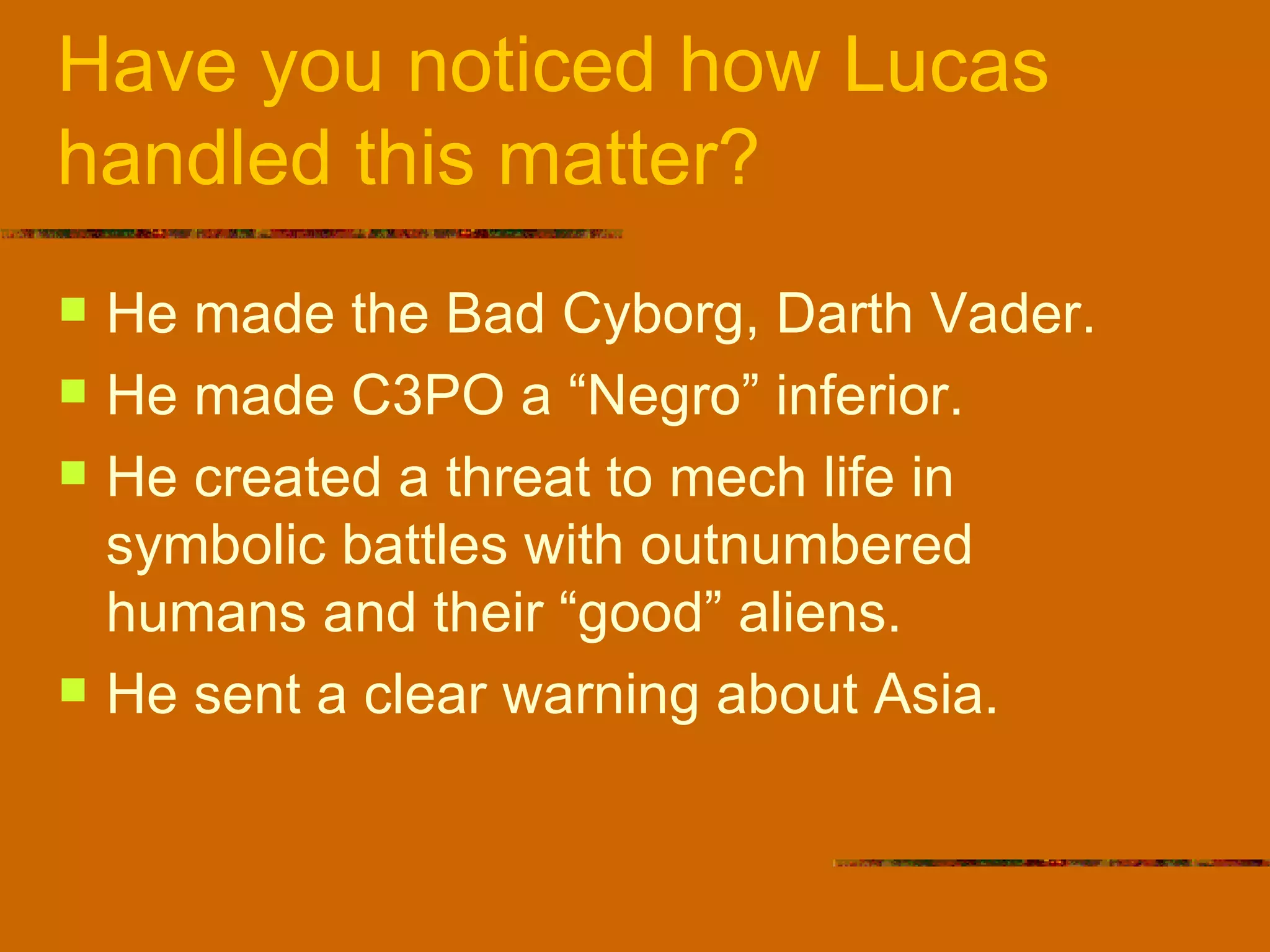 Have you noticed how Lucas handled this matter? He made the Bad Cyborg, Darth Vader. He made C3PO a “Negro” inferior. He created a threat to mech life in symbolic battles with outnumbered humans and their “good” aliens. He sent a clear warning about Asia.  