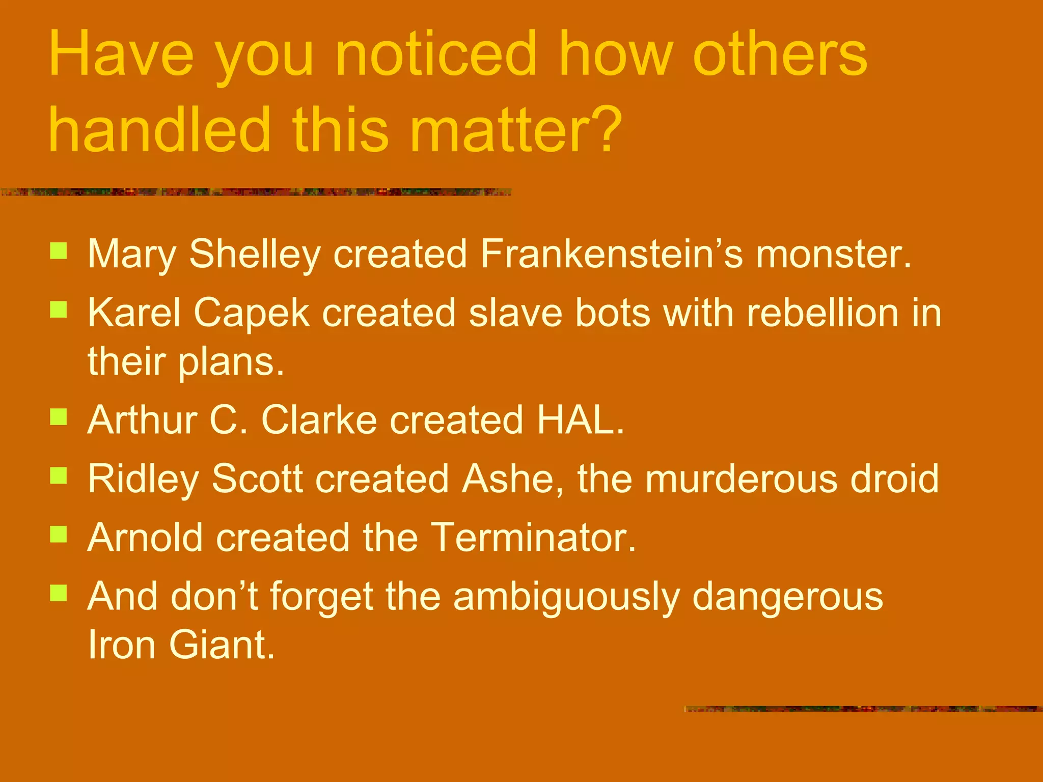 Have you noticed how others handled this matter? Mary Shelley created Frankenstein’s monster. Karel Capek created slave bots with rebellion in their plans. Arthur C. Clarke created HAL. Ridley Scott created Ashe, the murderous droid Arnold created the Terminator. And don’t forget the ambiguously dangerous  Iron Giant. 