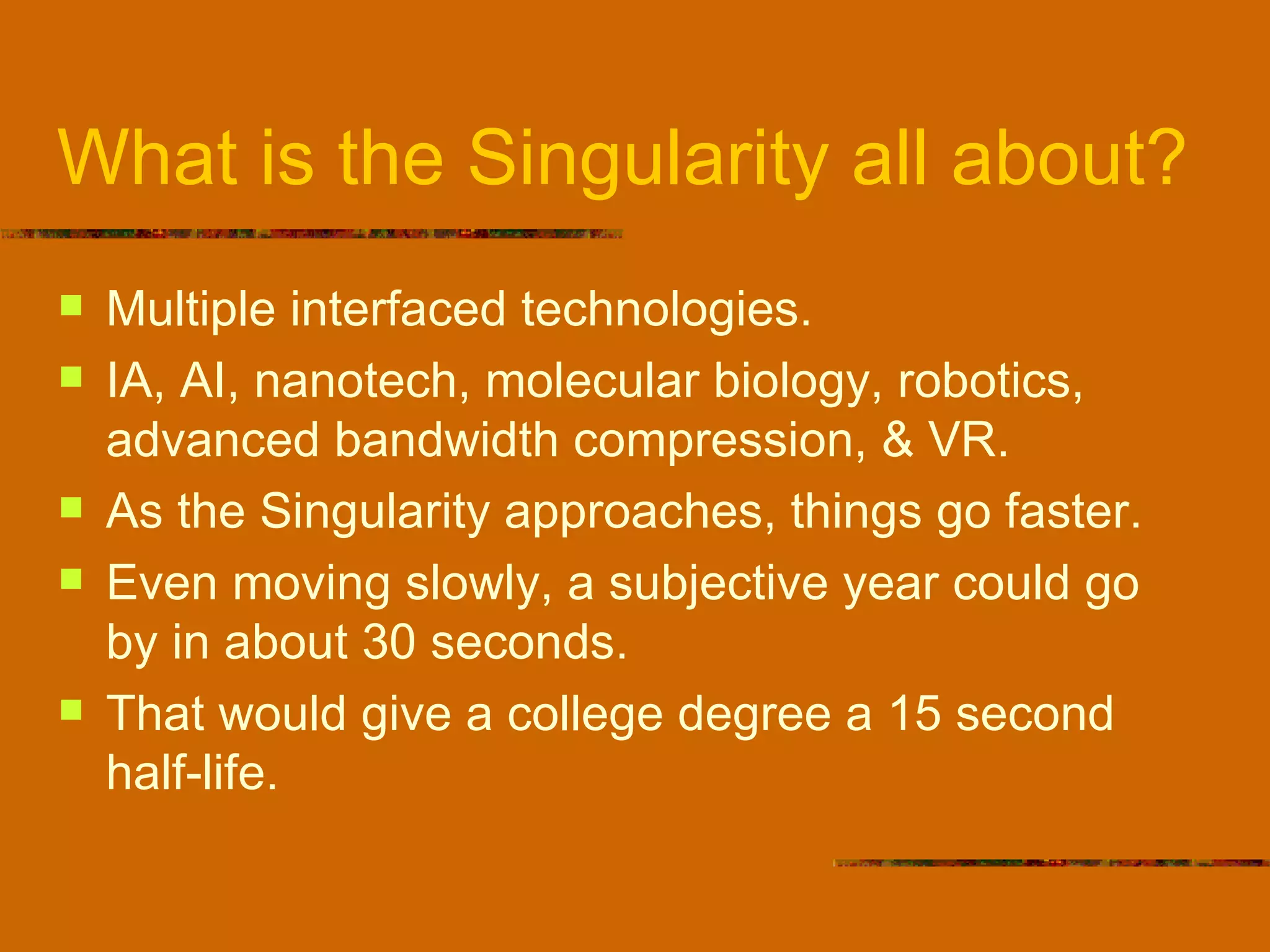 What is the Singularity all about? Multiple interfaced technologies. IA, AI, nanotech, molecular biology, robotics, advanced bandwidth compression, & VR. As the Singularity approaches, things go faster. Even moving slowly, a subjective year could go by in about 30 seconds. That would give a college degree a 15 second half-life. 