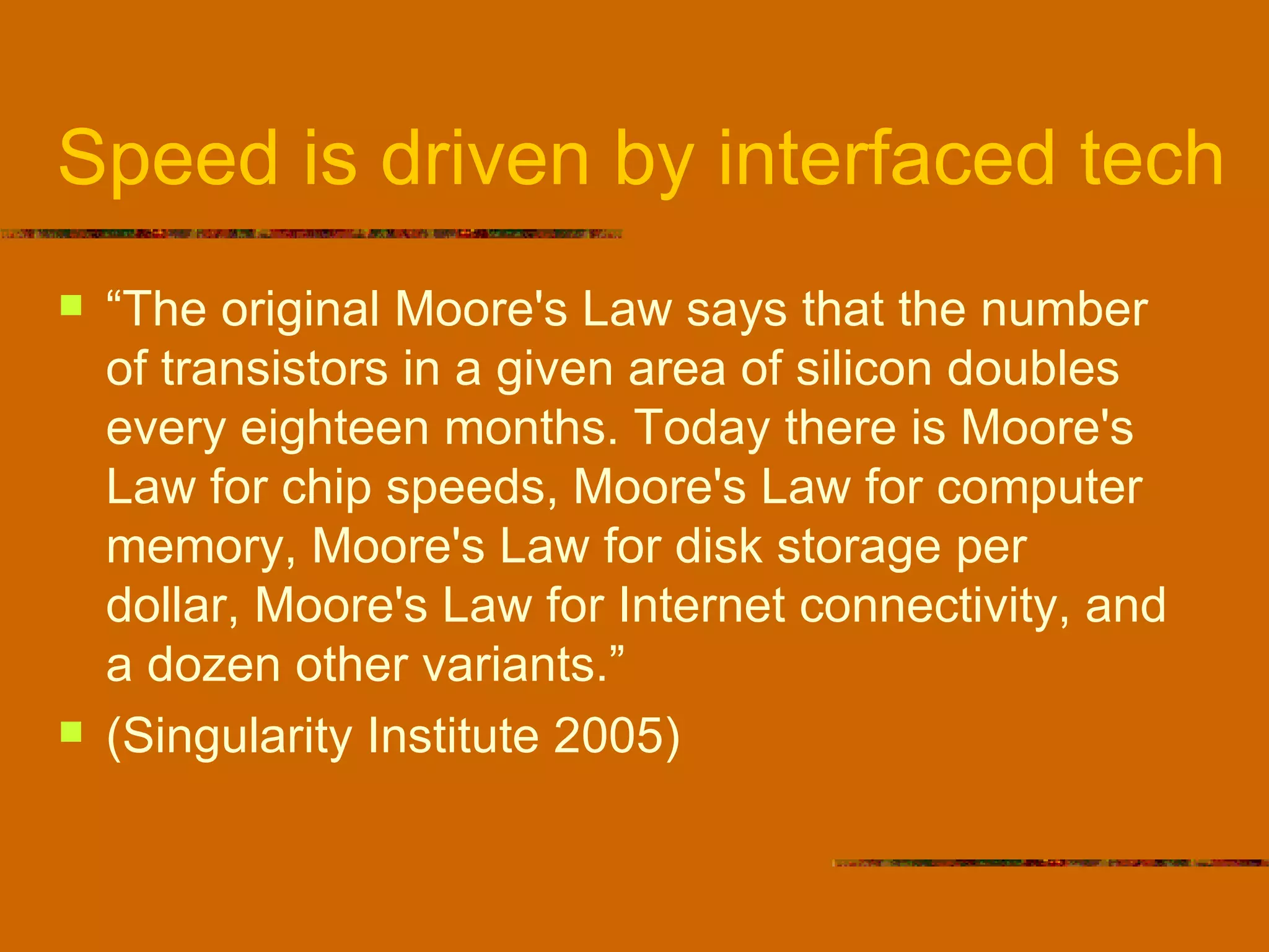 Speed is driven by interfaced tech “ The original Moore's Law says that the number of transistors in a given area of silicon doubles every eighteen months. Today there is Moore's Law for chip speeds, Moore's Law for computer memory, Moore's Law for disk storage per dollar, Moore's Law for Internet connectivity, and a dozen other variants.”  (Singularity Institute 2005) 