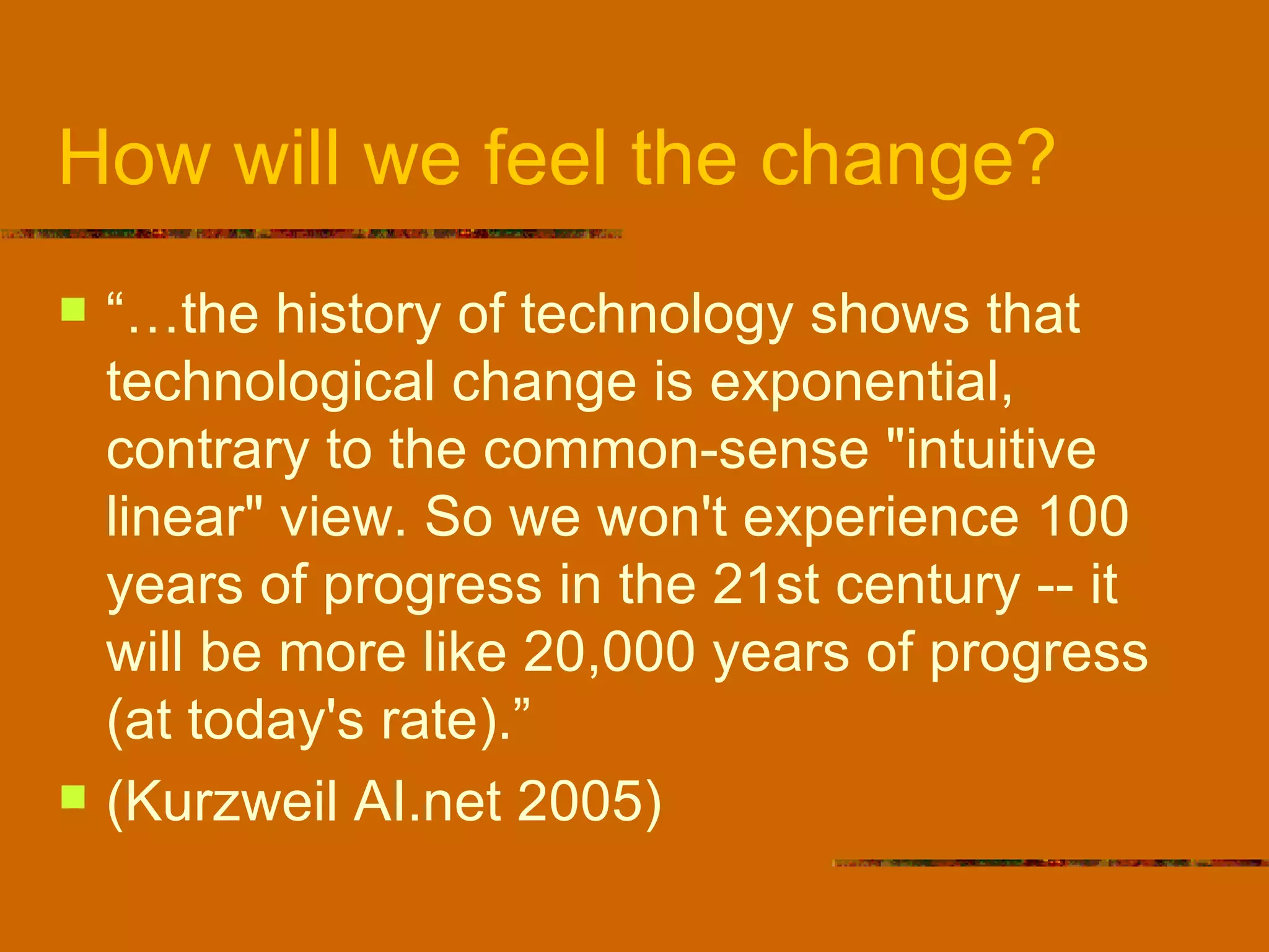 How will we feel the change? “…the history of technology shows that technological change is exponential, contrary to the common-sense "intuitive linear" view. So we won't experience 100 years of progress in the 21st century -- it will be more like 20,000 years of progress (at today's rate).”  (Kurzweil AI.net 2005) 