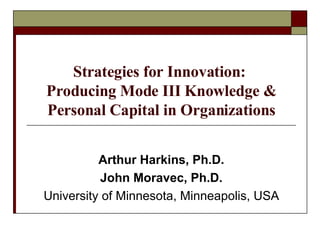 Strategies for Innovation:  Producing Mode III Knowledge & Personal Capital in Organizations Arthur Harkins, Ph.D. John Moravec, Ph.D. University of Minnesota, Minneapolis, USA 