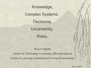 Knowledge, Complex Systems,  Decisions, Uncertaintly, Risks. Nora H Sabelli Center for Technology in Learning, SRI International Center on Learning in Informal and Formal  Environments 