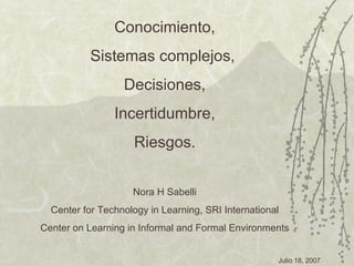 Conocimiento, Sistemas complejos,  Decisiones, Incertidumbre, Riesgos. Nora H Sabelli Center for Technology in Learning, SRI International Center on Learning in Informal and Formal  Environments 