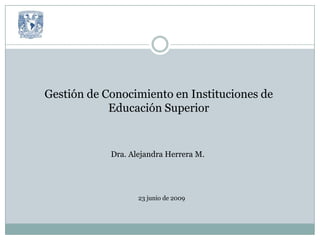 Gestión de Conocimiento en Instituciones de Educación Superior Dra. Alejandra Herrera M. 23 junio de 2009 
