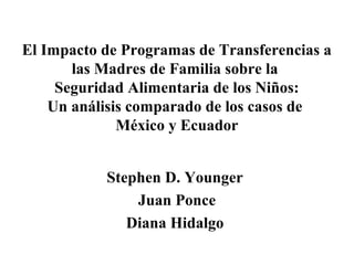 El Impacto de Programas de Transferencias a
las Madres de Familia sobre la
Seguridad Alimentaria de los Niños:
Un análisis comparado de los casos de
México y Ecuador
Stephen D. Younger
Juan Ponce
Diana Hidalgo
 