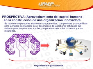 PROSPECTIVA: Aprovechamiento del capital humano en la construcción de una organización innovadora Se requiere de personas altamente comprometidas, competentes y competitivas para la mejora permanente en el desempeño de las labores cotidianas del sistema pues las personas son las que generan valor a los procesos y a los resultados. Organización que aprende 