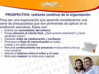 PROSPECTIVA: rediseño continuo de la organización  Para ser una organización que aprende consideramos una serie de presupuestos que son pertinentes de aplicar en la institución educativa. Éstos son: Analice las  necesidades del entorno Ponga  atención al cliente final , ¿Qué quieren realmente? ¿Cómo aprenden mejor?  Gestione  redes de colaboración  y  confianza Promueva el  flujo de comunicación  en todos  niveles y en todos sentidos  Renueve  continuamente los procesos  involucrando a los operativos y a los usuarios Atienda al  balance entre el orden y el caos Mida para  mejorar  no mida para registrar 