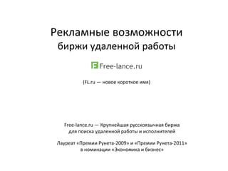 Рекламные	
  возможности	
  
биржи	
  удаленной	
  работы	
  
	
  	
  
(FL.ru	
  —	
  новое	
  короткое	
  имя)
Free-­‐lance.ru	
  —	
  Крупнейшая	
  русскоязычная	
  биржа	
  
для	
  поиска	
  удаленной	
  работы	
  и	
  исполнителей
Лауреат	
  «Премии	
  Рунета-­‐2009»	
  и	
  «Премии	
  Рунета-­‐2011»
в	
  номинации	
  «Экономика	
  и	
  бизнес»
 